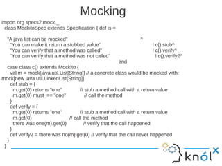 Mocking
import org.specs2.mock._
 class MockitoSpec extends Specification { def is =

  "A java list can be mocked"                                    ^
   "You can make it return a stubbed value"                           ! c().stub^
   "You can verify that a method was called"                          ! c().verify^
   "You can verify that a method was not called"                        ! c().verify2^
                                                      end
   case class c() extends Mockito {
     val m = mock[java.util.List[String]] // a concrete class would be mocked with:
mock[new java.util.LinkedList[String]]
     def stub = {
       m.get(0) returns "one"          // stub a method call with a return value
       m.get(0) must_== "one"             // call the method
     }
     def verify = {
       m.get(0) returns "one"          // stub a method call with a return value
       m.get(0)                  // call the method
       there was one(m).get(0)           // verify that the call happened
     }
     def verify2 = there was no(m).get(0) // verify that the call never happened
   }
 }
 