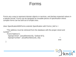 Forms

Forms are a way to represent domain objects or services, and declare expected values in
a tabular format. Forms can be designed as reusable pieces of specification where
complex forms can be built out of simple ones.


class SpecificationWithForms extends Specification with Forms { def is =

    "The address must be retrieved from the database with the proper street and
number" ^
     Form("Address").
      tr(prop("street", actualStreet(123), "Oxford St")).
      tr(prop("number", actualNumber(123), 20))                          ^
                                                                      end
  }
 