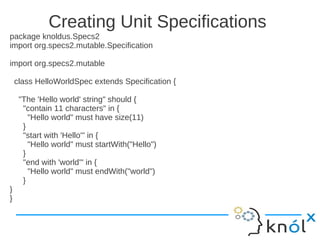 Creating Unit Specifications
package knoldus.Specs2
import org.specs2.mutable.Specification

import org.specs2.mutable

    class HelloWorldSpec extends Specification {

     "The 'Hello world' string" should {
      "contain 11 characters" in {
        "Hello world" must have size(11)
      }
      "start with 'Hello'" in {
        "Hello world" must startWith("Hello")
      }
      "end with 'world'" in {
        "Hello world" must endWith("world")
      }
}
}
 