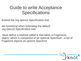 Guide to write Acceptance
            Specifications
Extend the org.specs2.Specification trait

are functional when extending the default
org.specs2.Specification trait

Must define a method called is that takes a Fragments
object, which is composed of an optional SpecStart , a list of
Fragment objects an options SpecEnd
 
