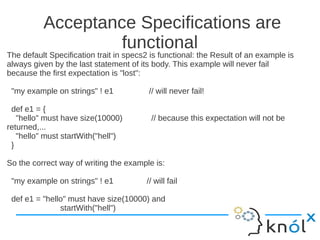 Acceptance Specifications are
                   functional
The default Specification trait in specs2 is functional: the Result of an example is
always given by the last statement of its body. This example will never fail
because the first expectation is "lost":

 "my example on strings" ! e1            // will never fail!

 def e1 = {
   "hello" must have size(10000)          // because this expectation will not be
returned,...
   "hello" must startWith("hell")
 }

So the correct way of writing the example is:

 "my example on strings" ! e1           // will fail

 def e1 = "hello" must have size(10000) and
               startWith("hell")
 