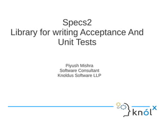Specs2
Library for writing Acceptance And
             Unit Tests

               Piyush Mishra
             Software Consultant
            Knoldus Software LLP
 