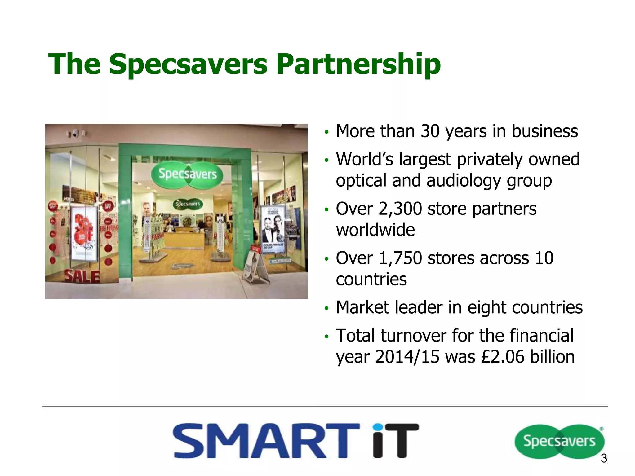 The Specsavers Partnership
3
• More than 30 years in business
• World’s largest privately owned
optical and audiology group
• Over 2,300 store partners
worldwide
• Over 1,750 stores across 10
countries
• Market leader in eight countries
• Total turnover for the financial
year 2014/15 was £2.06 billion
 