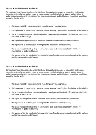 Section B: Institutions and Audiences
Candidates should be prepared to understand and discuss the processes of production, distribution,
marketing and exchange as they relate to contemporary media institutions, as well as the nature of
audience consumption and the relationships between audiences and institutions. In addition, candidates
should be familiar with:



the issues raised by media ownership in contemporary media practice;



the importance of cross media convergence and synergy in production, distribution and marketing;



the technologies that have been introduced in recent years at the levels of production, distribution,
marketing and exchange;



the significance of proliferation in hardware and content for institutions and audiences;



the importance of technological convergence for institutions and audiences;



the issues raised in the targeting of national and local audiences (specifically, British) by
international or global institutions;



the ways in which the candidates’ own experiences of media consumption illustrate wider patterns
and trends of audience behaviour.

Section B: Institutions and Audiences
Candidates should be prepared to understand and discuss the processes of production, distribution,
marketing and exchange as they relate to contemporary media institutions, as well as the nature of
audience consumption and the relationships between audiences and institutions. In addition, candidates
should be familiar with:



the issues raised by media ownership in contemporary media practice;



the importance of cross media convergence and synergy in production, distribution and marketing;



the technologies that have been introduced in recent years at the levels of production, distribution,
marketing and exchange;



the significance of proliferation in hardware and content for institutions and audiences;



the importance of technological convergence for institutions and audiences;



the issues raised in the targeting of national and local audiences (specifically, British) by
international or global institutions;



the ways in which the candidates’ own experiences of media consumption illustrate wider patterns
and trends of audience behaviour.

 