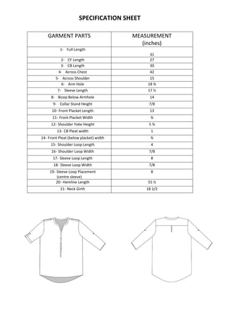 SPECIFICATION SHEET
GARMENT PARTS MEASUREMENT
(inches)
1- Full Length
31
2- CF Length 27
3- CB Length 30
4- Across Chest 42
5- Across Shoulder 15
6- Arm Hole 18 ¾
7- Sleeve Length 17 ½
8- Bicep Below Armhole 14
9- Collar Stand Height 7/8
10- Front Placket Length 13
11- Front Placket Width ¾
12- Shoulder Yoke Height 5 ¾
13- CB Pleat width 1
14- Front Pleat (below placket) width ¾
15- Shoulder Loop Length 4
16- Shoulder Loop Width 7/8
17- Sleeve Loop Length 8
18- Sleeve Loop Width 7/8
19- Sleeve Loop Placement
(centre sleeve)
8
20- Hemline Length 55 ½
21- Neck Girth 18 1/2
 