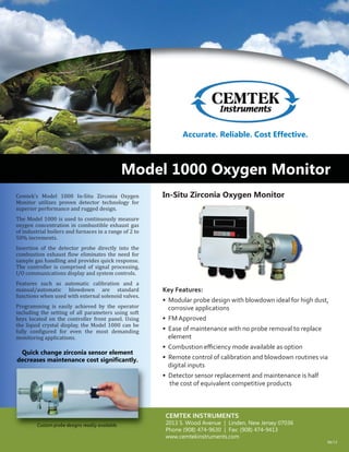 Model 1000 Oxygen Monitor
Accurate. Reliable. Cost Effective.
In-Situ Zirconia Oxygen Monitor
Key Features:
• Modular probe design with blowdown ideal for high dust,
corrosive applications
• FM Approved
• Ease of maintenance with no probe removal to replace
element
• Combustion eﬃciency mode available as option
• Remote control of calibration and blowdown routines via
digital inputs
• Detector sensor replacement and maintenance is half
the cost of equivalent competitive products
Cemtek’s Model 1000 In-Situ Zirconia Oxygen
Monitor utilizes proven detector technology for
superior performance and rugged design.
The Model 1000 is used to continuously measure
oxygen concentration in combustible exhaust gas
of industrial boilers and furnaces in a range of 2 to
50% increments.
Insertion of the detector probe directly into the
combustion exhaust low eliminates the need for
sample gas handling and provides quick response.
The controller is comprised of signal processing,
I/O communications display and system controls.
Features such as automatic calibration and a
manual/automatic blowdown are standard
functions when used with external solenoid valves.
Programming is easily achieved by the operator
including the setting of all parameters using soft
keys located on the controller front panel. Using
the liquid crystal display, the Model 1000 can be
fully con igured for even the most demanding
monitoring applications.
Quick change zirconia sensor element
decreases maintenance cost significantly.
CEMTEK INSTRUMENTS
2013 S. Wood Avenue | Linden, New Jersey 07036
Phone (908) 474-9630 | Fax: (908) 474-9413
www.cemtekinstruments.com
Custom probe designs readily available.
Accurate Reliable Cost Effective
Quick change zirconia sensor element
decreases maintenance cost significantly.
Custom probe designs readily available.
06/13
 
