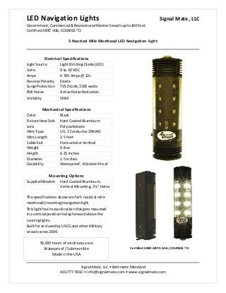 LED Navigation Lights Signal Mate, LLC
Government, Commercial &Recreational Marine Vesselsupto164 feet
CertifiedABYC-A16,COLREGS’72
5 Nautical Mile Masthead LED Navigation Light
Signal Mate, LLC • Baltimore Maryland
410-777-5550 • info@signalmate.com • www.signalmate.com
Electrical Specifications
LightSource LightEmittingDiode (LED)
Volts 9 to 30 VDC
Amps 0.700 Amps@ 12v
Reverse Polarity Diode
Surge Protection TVS Diode,1500 watts
EMI Noise Active Noise Reduction
Visibility 5NM
Mechanical Specifications
Color Black
Fixture HeatSink Hard CoatedAluminum
Lens Polycarbonate
Wire Type UV, 2 Conductor20AWG
Wire Length 2.5 feet
Cable Exit Horizontal orVertical
Weight 9.8 oz
Height 6.25 inches
Diameter 1.5 inches
Durability Waterproof,VibrationProof
Mounting Options
SuppliedBracket Hard CoatedAluminum,
Vertical Mounting,3¼” Holes
The specifications aboveare for5 nautical mile
masthead(steaming)navigationlight.
Thislighthas itsownbracket thatgets mounted
ina vertical positionfacingforwardabove the
runninglights.
Builtforand usedby USCG and otherMilitary
vesselssince 2004.
50,000 hours of continuous use
Waterproof / Submersible
Made in the USA
Certified 5NM ABYC-A16, COLREGS '72
 