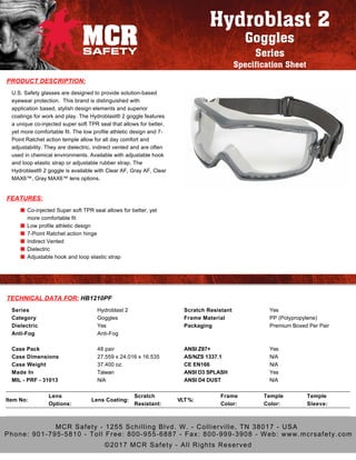 PRODUCT DESCRIPTION:
U.S. Safety glasses are designed to provide solution-based
eyewear protection. This brand is distinguished with
application based, stylish design elements and superior
coatings for work and play. The Hydroblast® 2 goggle features
a unique co-injected super soft TPR seal that allows for better,
yet more comfortable fit. The low profile athletic design and 7-
Point Ratchet action temple allow for all day comfort and
adjustability. They are dielectric, indirect vented and are often
used in chemical environments. Available with adjustable hook
and loop elastic strap or adjustable rubber strap. The
Hydroblast® 2 goggle is available with Clear AF, Gray AF, Clear
MAX6™, Gray MAX6™ lens options.
FEATURES:
Co-injected Super soft TPR seal allows for better, yet
more comfortable fit
Low profile athletic design
7-Point Ratchet action hinge
Indirect Vented
Dielectric
Adjustable hook and loop elastic strap
TECHNICAL DATA FOR: HB1210PF
Item No:
Lens
Options:
Lens Coating:
Scratch
Resistant:
VLT%:
Frame
Color:
Temple
Color:
Temple
Sleeve:
Series
Category
Dielectric
Anti-Fog
Hydroblast 2
Goggles
Yes
Anti-Fog
Scratch Resistant
Frame Material
Packaging
Yes
PP (Polypropylene)
Premium Boxed Per Pair
Case Pack
Case Dimensions
Case Weight
Made In
MIL - PRF - 31013
48 pair
27.559 x 24.016 x 16.535
37.400 oz.
Taiwan
N/A
ANSI Z87+
AS/NZS 1337.1
CE EN166
ANSI D3 SPLASH
ANSI D4 DUST
Yes
N/A
N/A
Yes
N/A
Hydroblast 2
Goggles
Series
Specification Sheet
MCR Safety - 1255 Schilling Blvd. W. - Collierville, TN 38017 - USA
Phone: 901-795-5810 - Toll Free: 800-955-6887 - Fax: 800-999-3908 - Web: www.mcrsafety.com
©2017 MCR Safety - All Rights Reserved
 