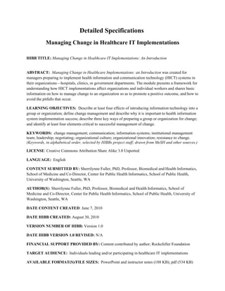 Detailed Specifications
           Managing Change in Healthcare IT Implementations

HIBB TITLE: Managing Change in Healthcare IT Implementations: An Introduction


ABSTRACT: Managing Change in Healthcare Implementations: an Introduction was created for
managers preparing to implement health information and communication technology (HICT) systems in
their organizations—hospitals, clinics, or government departments. The module presents a framework for
understanding how HICT implementations affect organizations and individual workers and shares basic
information on how to manage change to an organization so as to promote a positive outcome, and how to
avoid the pitfalls that occur.

LEARNING OBJECTIVES: Describe at least four effects of introducing information technology into a
group or organization; define change management and describe why it is important to health information
system implementation success; describe three key ways of preparing a group or organization for change;
and identify at least four elements critical to successful management of change.

KEYWORDS: change management; communication; information systems; institutional management
team; leadership; negotiating; organizational culture; organizational innovation; resistance to change.
(Keywords, in alphabetical order, selected by HIBBs project staff; drawn from MeSH and other sources.)

LICENSE: Creative Commons Attribution Share Alike 3.0 Unported

LANGUAGE: English

CONTENT SUBMITTED BY: Sherrilynne Fuller, PhD, Professor, Biomedical and Health Informatics,
School of Medicine and Co-Director, Center for Public Health Informatics, School of Public Health,
University of Washington, Seattle, WA

AUTHOR(S): Sherrilynne Fuller, PhD, Professor, Biomedical and Health Informatics, School of
Medicine and Co-Director, Center for Public Health Informatics, School of Public Health, University of
Washington, Seattle, WA

DATE CONTENT CREATED: June 7, 2010

DATE HIBB CREATED: August 30, 2010

VERSION NUMBER OF HIBB: Version 1.0

DATE HIBB VERSION 1.0 REVISED: N/A

FINANCIAL SUPPORT PROVIDED BY: Content contributed by author; Rockefeller Foundation

TARGET AUDIENCE: Individuals leading and/or participating in healthcare IT implementations

AVAILABLE FORMAT(S)/FILE SIZES: PowerPoint and instructor notes (188 KB); pdf (534 KB)
 