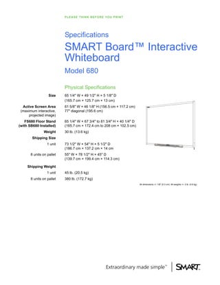 P L E A S E T H I N K B E F O R E Y O U P RI NT




                           Specifications
                           SMART Board™ Interactive
                           Whiteboard
                           Model 680

                           Physical Specifications
                   Size    65 1/4" W × 49 1/2" H × 5 1/8" D
                           (165.7 cm × 125.7 cm × 13 cm)
  Active Screen Area       61 5/8" W × 46 1/8" H (156.5 cm × 117.2 cm)
 (maximum interactive,     77" diagonal (195.6 cm)
      projected image)
    FS680 Floor Stand      65 1/4" W × 67 3/4" to 81 3/4" H × 40 1/4" D
(with SB680 Installed)     (165.7 cm × 172.4 cm to 208 cm × 102.5 cm)
               Weight      30 lb. (13.6 kg)
        Shipping Size
                  1 unit   73 1/2" W × 54" H × 5 1/2" D
                           (186.7 cm × 137.2 cm × 14 cm
       8 units on pallet   55" W × 78 1/2" H × 45" D
                           (139.7 cm × 199.4 cm × 114.3 cm)

     Shipping Weight
                  1 unit   45 lb. (20.5 kg)
       8 units on pallet   380 lb. (172.7 kg)
                                                                             All dimensions +/- 1/8" (0.3 cm). All weights +/- 2 lb. (0.9 kg)
 