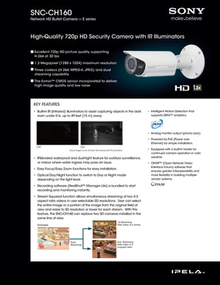 SNC-CH160
Network HD Bullet Camera --- E series




High-Quality 720p HD Security Camera with IR Illuminators

  Excellent 720p HD picture quality, supporting
  H.264 at 30 fps

  1.3 Megapixel (1280 x 1024) maximum resolution

  Three codecs (H.264, MPEG-4, JPEG) and dual
  streaming capability

  The Exmor™ CMOS sensor incorporated to deliver
  high image quality and low noise




 KEY FEATURES
 •  uilt-in IR (Infrared) illuminators to assist capturing objects in the dark
   B                                                                                                   • Intelligent Motion Detection that
                                                                                                         
   even under 0 lx, up to 49 feet (15 m) away.                                                           supports DEPA™ analytics.




                                                                                                       •  nalog monitor output (phono jack).
                                                                                                         A

                                                                                                       • Powered by PoE (Power over
                                                                                                         
                                                                                                         Ethernet) for simple installation.
   OFF                                 ON                                             IR Illuminator
                           Actual images of one of Sony’s HD cameras with IR illuminators.(Images 1)   • Equipped with a built-in heater for
                                                                                                         
                                                                                                         continued camera operation in cold
 • P66-rated waterproof and dust-tight feature for outdoor surveillance,
   I                                                                                                     weather.
   or indoor where water ingress may pose an issue.                                                    • ONVIF™ (Open Network Video
                                                                                                         
                                                                                                         Interface Forum) software that
 •  asy Focus/Easy Zoom functions for easy installation.
   E
                                                                                                         ensures greater interoperability and
 •  ptical Day/Night function to switch to Day or Night mode
   O                                                                                                     more flexibility in building multiple-
   depending on the light level.                                                                         vendor systems.

 •  ecording software (RealShot™ Manager Lite) is bundled to start
   R
   recording and monitoring instantly.
 •  tream Squared function allows simultaneous streaming of two 4:3
   S
   aspect ratio videos in user selectable SD resolutions. User can select
   the entire image or a portion of the image from the original field of
   view and resize to SD resolution or lower for each stream. With this
   feature, the SNC-CH160 can replace two SD cameras installed in the
   same line of view.
                                                                                1st Streaming
   Example                                                                      VGA video of a whole




                            Dual                                                2nd Streaming
                            Streaming                                           VGA video of a
                                                                                cropped area
 