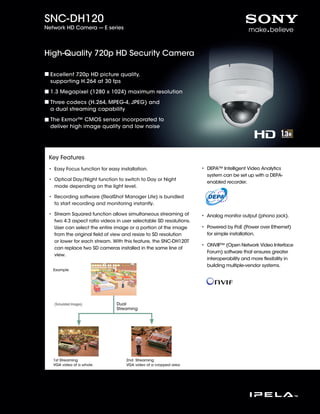 SNC-DH120
Network HD Camera --- E series




High-Quality 720p HD Security Camera

  Excellent 720p HD picture quality,
  supporting H.264 at 30 fps

  1.3 Megapixel (1280 x 1024) maximum resolution

  Three codecs (H.264, MPEG-4, JPEG) and
  a dual streaming capability

  The Exmor™ CMOS sensor incorporated to
  deliver high image quality and low noise




 Key Features
 • Easy Focus function for easy installation.                       •  EPA™ Intelligent Video Analytics
                                                                      D
                                                                      system can be set up with a DEPA-
 •  ptical Day/Night function to switch to Day or Night
   O
                                                                      enabled recorder.
   mode depending on the light level.

 •  ecording software (RealShot Manager Lite) is bundled
   R
   to start recording and monitoring instantly.

 •  tream Squared function allows simultaneous streaming of
   S                                                                • Analog monitor output (phono jack).
                                                                      
   two 4:3 aspect ratio videos in user selectable SD resolutions.
   User can select the entire image or a portion of the image       •  owered by PoE (Power over Ethernet)
                                                                      P
   from the original field of view and resize to SD resolution        for simple installation.
   or lower for each stream. With this feature, the SNC-DH120T
                                                                    •  NVIF™ (Open Network Video Interface
                                                                      O
   can replace two SD cameras installed in the same line of
                                                                      Forum) software that ensures greater
   view.
                                                                      interoperability and more flexibility in
                                                                      building multiple-vendor systems.
   Example




   (Simulated Images)          Dual
                               Streaming




   1st Streaming                    2nd Streaming
   VGA video of a whole             VGA video of a cropped area
 