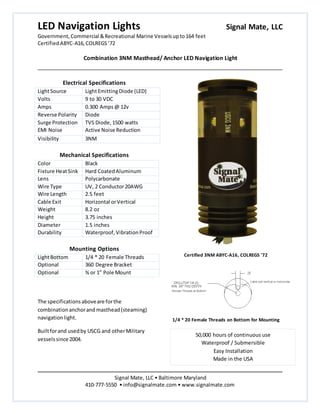 LED Navigation Lights Signal Mate, LLC
Government, Commercial &Recreational Marine Vesselsupto164 feet
CertifiedABYC-A16,COLREGS’72
Combination 3NM Masthead/ Anchor LED Navigation Light
Signal Mate, LLC • Baltimore Maryland
410-777-5550 • info@signalmate.com • www.signalmate.com
50,000 hours of continuous use
Waterproof / Submersible
Easy Installation
Made in the USA
Electrical Specifications
LightSource LightEmittingDiode (LED)
Volts 9 to 30 VDC
Amps 0.300 Amps@ 12v
Reverse Polarity Diode
Surge Protection TVS Diode,1500 watts
EMI Noise Active Noise Reduction
Visibility 3NM
Mechanical Specifications
Color Black
Fixture HeatSink Hard CoatedAluminum
Lens Polycarbonate
Wire Type UV, 2 Conductor20AWG
Wire Length 2.5 feet
Cable Exit Horizontal orVertical
Weight 8.2 oz
Height 3.75 inches
Diameter 1.5 inches
Durability Waterproof,VibrationProof
Mounting Options
LightBottom 1/4 * 20 Female Threads
Optional 360 Degree Bracket
Optional ¾ or 1” Pole Mount
The specifications aboveare forthe
combinationanchorand masthead(steaming)
navigationlight.
Builtforand usedby USCG and otherMilitary
vesselssince 2004.
Certified 3NM ABYC-A16, COLREGS '72
1/4 * 20 Female Threads on Bottom for Mounting
 