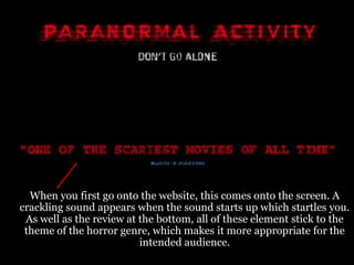 When you first go onto the website, this comes onto the screen. A
crackling sound appears when the sound starts up which startles you.
 As well as the review at the bottom, all of these element stick to the
 theme of the horror genre, which makes it more appropriate for the
                          intended audience.
 