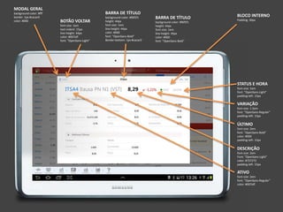 MODAL GERAL
background-color: #fff
border: 1px #cacac9
color: #000
BARRA DE TÍTULO
background-color: #f6f5f1
height: 44px
font-size: 1em
line-height: 44px
color: #000
font: "OpenSans-Bold"
Border-bottom: 1px #cacac9
BOTÃO VOLTAR
font-size: 1em
text-indent: 15px
line-height: 44px
color: #007aff
font: "OpenSans-Light“
BARRA DE TÍTULO
background-color: #f6f5f1
height: 44px
font-size: 1em
line-height: 44px
color: #000
font: "OpenSans-Bold"
ATIVO
font-size: 2em
font: "OpenSans-Regular"
color: #007aff
DESCRIÇÃO
font-size: 2em
Font: "OpenSans-Light"
color: #727272
padding-left: 15px
ÚLTIMO
font-size: 2em
font: "OpenSans-Bold"
color: #000
padding-left: 15px
VARIAÇÃO
font-size: 1.5em
font: "OpenSans-Regular"
padding-left: 15px
STATUS E HORA
font-size: 1em
font: "OpenSans-Light"
padding-left: 15px
BLOCO INTERNO
Padding: 30px
 