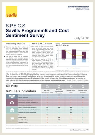 savills.co.uk/research 01
GRAPH 1
S.P.E.C.S 2016
S.P.E.C.S
Savills ProgrammE and Cost
Sentiment Survey
July 2016
Savills World Research
UK Commercial
Introducing S.P.E.C.S
 Welcome to the first edition of
S.P.E.C.S, a quarterly Savills Research
report aimed at tracking the cost and
time scale trends associated with new
development and fit-out across different
property sectors and regions.
 The data in table one is collected
from Savills sector specialist project
managers who track if market sentiment
is causing project costs and time scales
to be either increasing, decreasing or
remaining static. Over time this data will
form a time series allowing for further
analysis.
Graph source: Savills Research
-15
-10
-5
0
5
10
15
20
Q1 2016 Q2 2016 Q3 2016
S.P.E.C.SScore
Costs Time Overall S.P.E.C.S Score
“Our first edition of S.P.E.C.S highlights how current macro events are impacting the construction industry.
Cost increases are generally stabalising whereas timescales for larger projects are moving out faster in
comparison to smaller schemes. The impact of the result to leave the EU will take a number of months to
filter into our S.P.E.C.S scores, the direction of any change remains to be seen ” Simon Collett, Head of Division
Q3'16 S.P.E.C.S Score
 The data in table one has been
given a numeric value and a net
score calculated for costs and time
scales. There are 24 indicators for
each, a S.P.E.C.S score above zero
demonstrates costs or time scales
generally rising and a score below
zero demonstrates a fall.
 For the third quarter of 2016 we
have observed a cost score of 13
which shows that nearly all sectors
and geographies are seeing costs
for build and fit out rise. Timescales
however have a score of -7 which
shows that project delivery is getting
quicker.
New Build 
Refurbishment Costs
New Build 
Refurbishment
Timescales*
Occupier Fit-out
costs
Occupier Fit-out
Timescales*
Offices - Central London
Offices - Regional
Warehousing 100,000 sq ft
Warehousing 100,000 - 500,000 sq ft
Warehousing 500,000 sq ft +
Central London Prime Residential
Central London mid market Residential
Regional mid market Residential
Foodstores
High St Retail
Out of Town Retail
Shopping Centre
TABLE 1
Q3 2016
S.P.E.C.S Indicators
Table source: Savills Building and Project Consultancy
*Timescales definition: The time taken from project sign off to project commencement including the procurement and delivery of building components
 