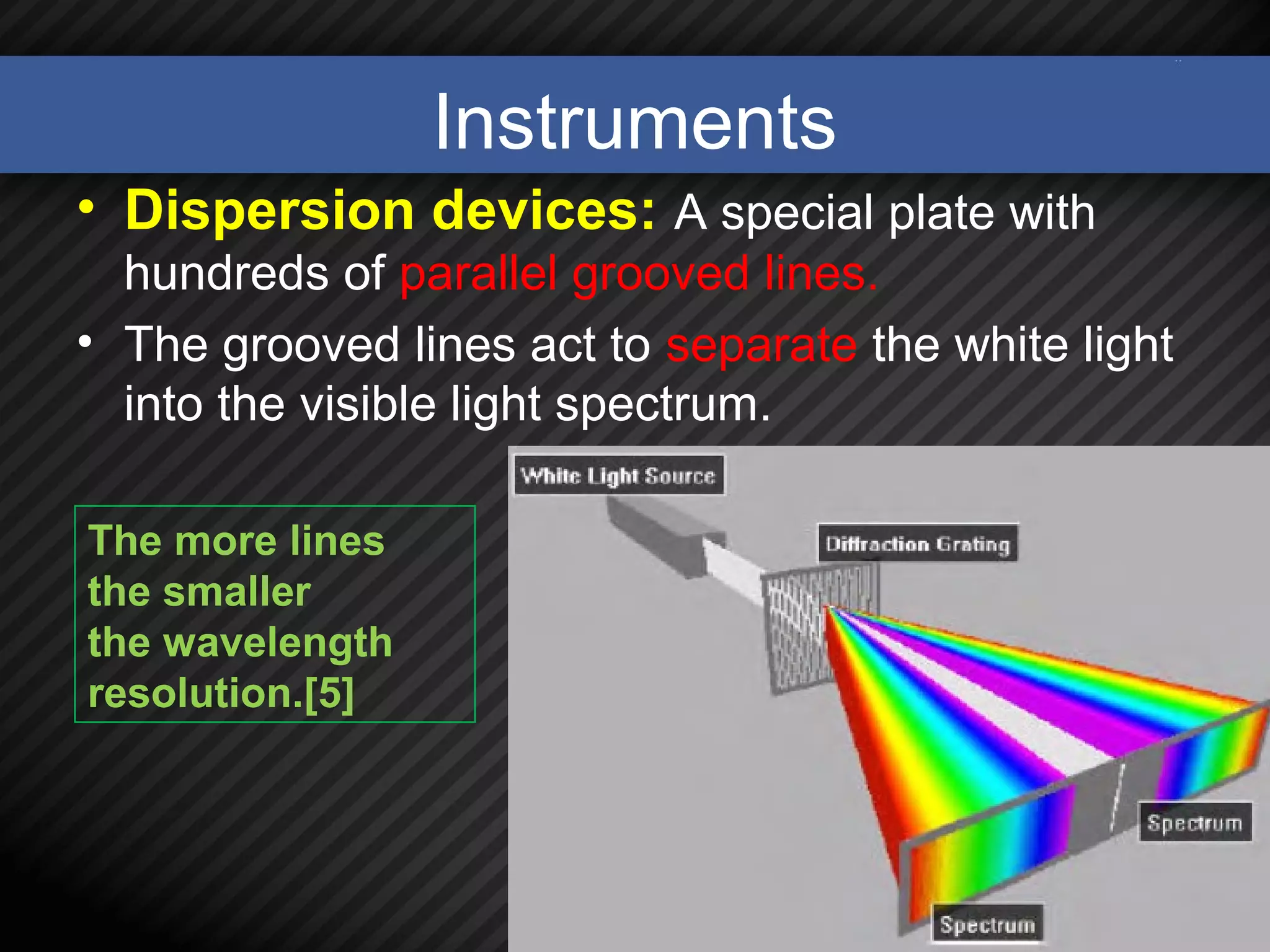 Instruments
• Dispersion devices: A special plate with
hundreds of parallel grooved lines.
• The grooved lines act to separate the white light
into the visible light spectrum.
10
The more lines
the smaller
the wavelength
resolution.[5]
 