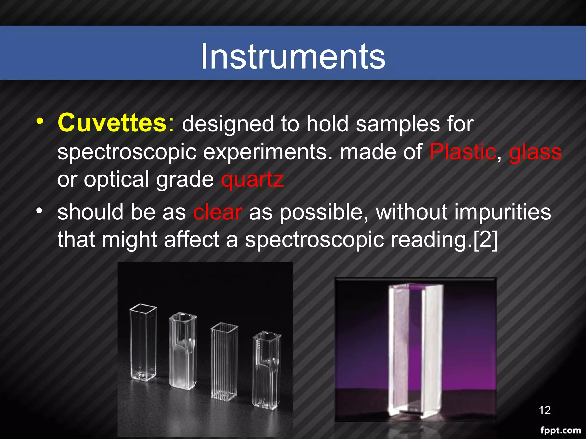 Instruments
• Cuvettes: designed to hold samples for
spectroscopic experiments. made of Plastic, glass
or optical grade quartz
• should be as clear as possible, without impurities
that might affect a spectroscopic reading.[2]
12
 