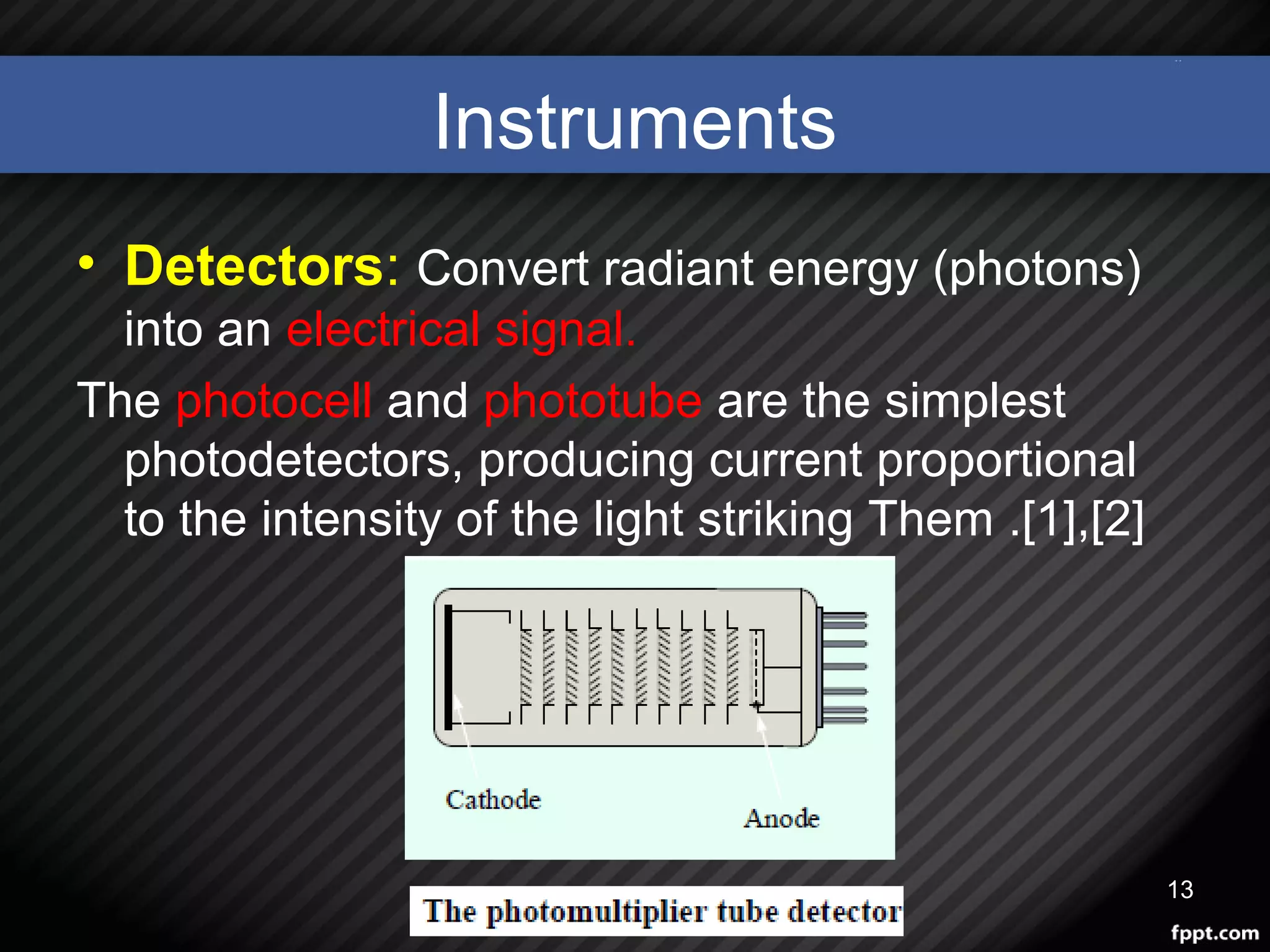 Instruments
• Detectors: Convert radiant energy (photons)
into an electrical signal.
The photocell and phototube are the simplest
photodetectors, producing current proportional
to the intensity of the light striking Them .[1],[2]
13
 