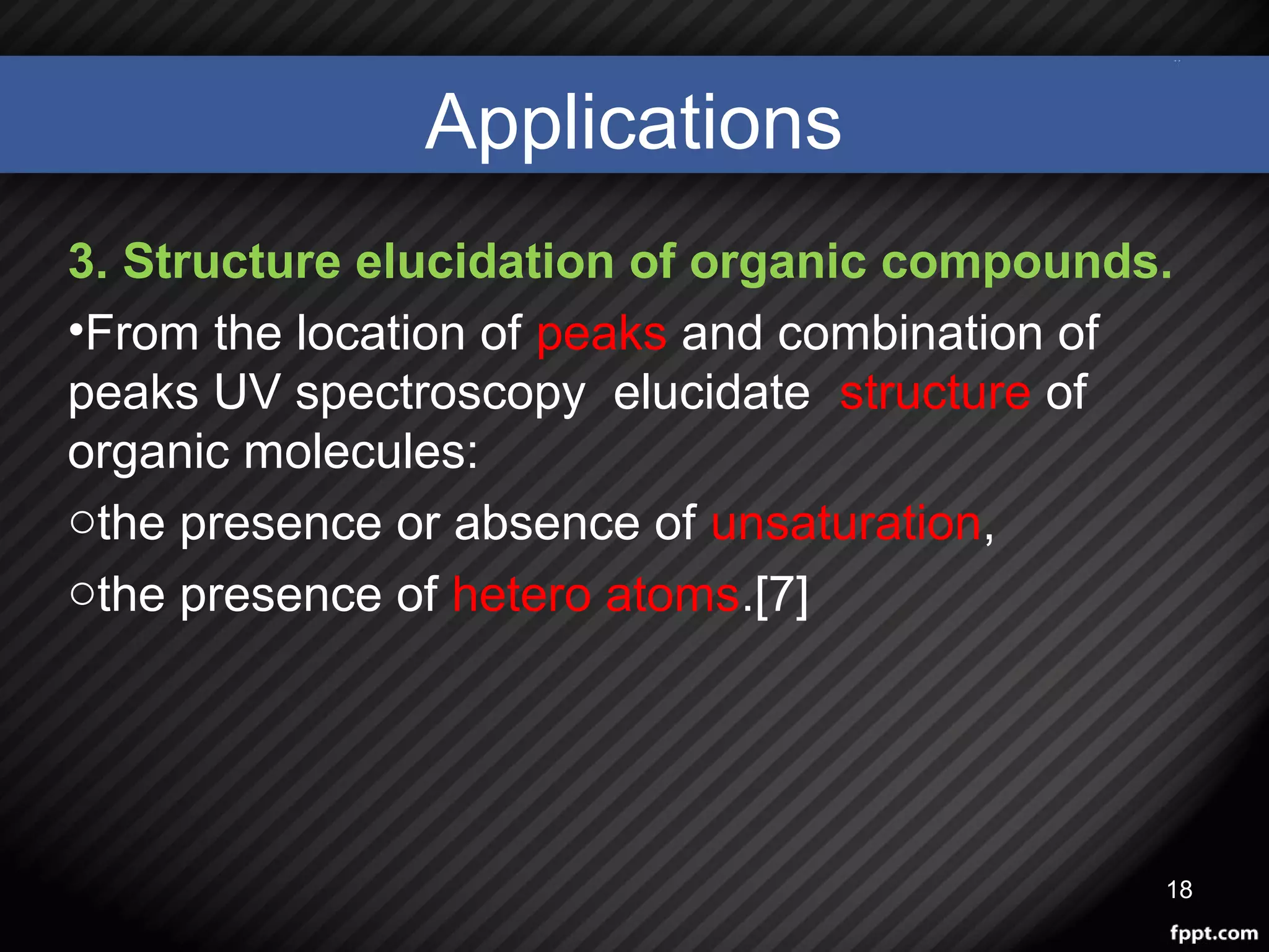 Applications
3. Structure elucidation of organic compounds.
•From the location of peaks and combination of
peaks UV spectroscopy elucidate structure of
organic molecules:
othe presence or absence of unsaturation,
othe presence of hetero atoms.[7]
18
 