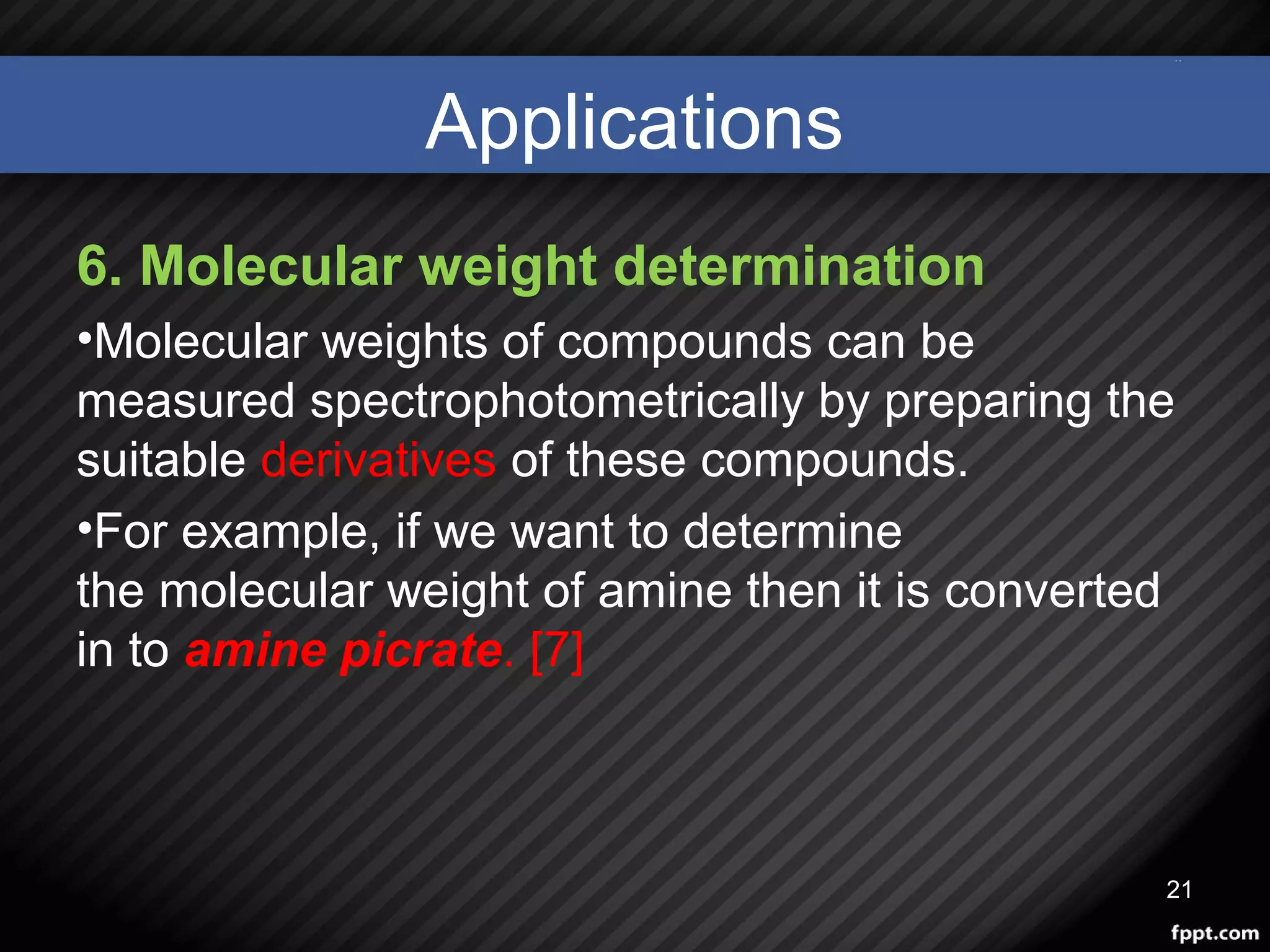 Applications
6. Molecular weight determination
•Molecular weights of compounds can be
measured spectrophotometrically by preparing the
suitable derivatives of these compounds.
•For example, if we want to determine
the molecular weight of amine then it is converted
in to amine picrate. [7]
21
 