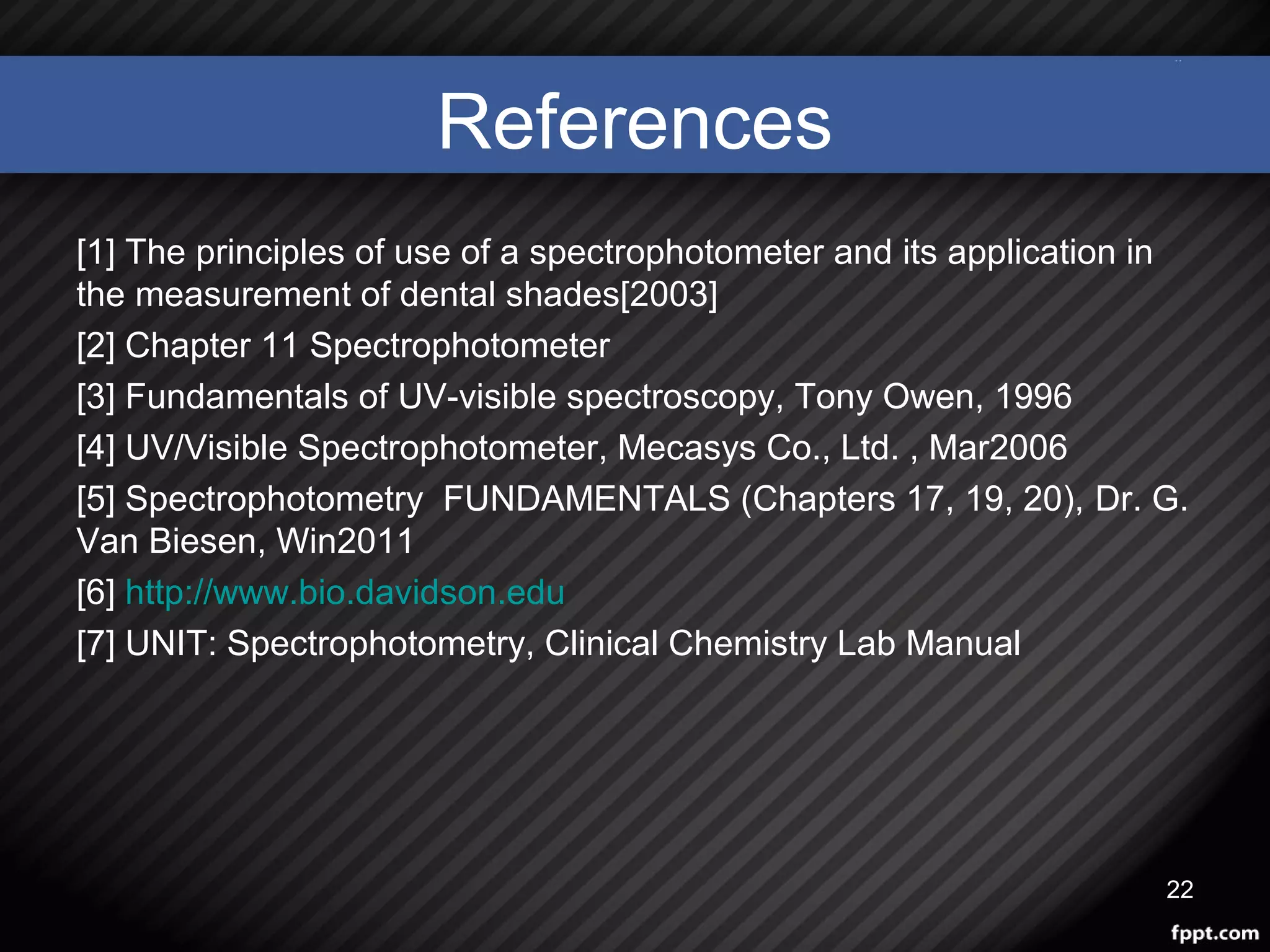 References
[1] The principles of use of a spectrophotometer and its application in
the measurement of dental shades[2003]
[2] Chapter 11 Spectrophotometer
[3] Fundamentals of UV-visible spectroscopy, Tony Owen, 1996
[4] UV/Visible Spectrophotometer, Mecasys Co., Ltd. , Mar2006
[5] Spectrophotometry FUNDAMENTALS (Chapters 17, 19, 20), Dr. G.
Van Biesen, Win2011
[6] http://www.bio.davidson.edu
[7] UNIT: Spectrophotometry, Clinical Chemistry Lab Manual
22
 