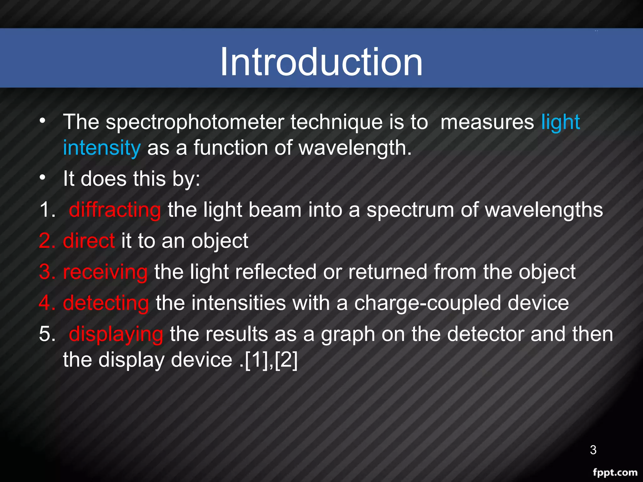 Introduction
• The spectrophotometer technique is to measures light
intensity as a function of wavelength.
• It does this by:
1. diffracting the light beam into a spectrum of wavelengths
2. direct it to an object
3. receiving the light reflected or returned from the object
4. detecting the intensities with a charge-coupled device
5. displaying the results as a graph on the detector and then
the display device .[1],[2]
3
 
