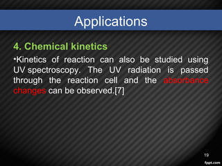 Applications
4. Chemical kinetics
•Kinetics of reaction can also be studied using
UV spectroscopy. The UV radiation is passed
through the reaction cell and the absorbance
changes can be observed.[7]
19
 