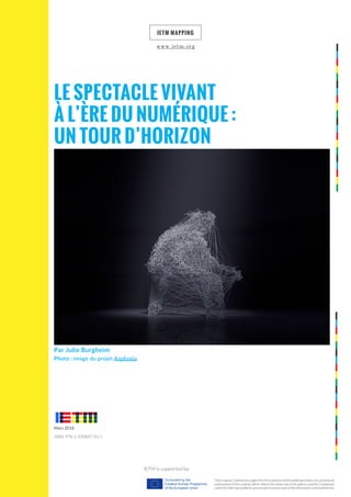 Par Julie Burgheim
Photo : image du projet Asphyxia
Le Spectacle vivant
à l’ère du numérique :
un tour d’horizon
ietm mapping
IETM is supported by:
The European Commission support for the production of this publication does not constitute an
endorsement of the contents which reflects the views only of the authors, and the Commission
cannot be held responsi­ble for any use which may be made of the information contained therein.
ISBN: 978-2-930897-03-5
Mars 2016
www.ietm.org
 