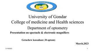 University of Gondar
College of medicine and Health sciences
Department of optometry
Presentation on spectacle & electronic magnifiers
Getachew kassahun ( B optom)
March,2023
11/16/2023 1
 