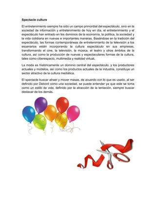 Spectacle culture
El entretenimiento siempre ha sido un campo primordial del espectáculo, sino en la
sociedad de información y entretenimiento de hoy en día, el entretenimiento y el
espectáculo han entrado en los dominios de la economía, la política, la sociedad y
la vida cotidiana en nuevas e importantes maneras. Basándose en la tradición del
espectáculo, las formas contemporáneas de entretenimiento de la televisión a los
escenarios están incorporando la cultura espectáculo en sus empresas,
transformando el cine, la televisión, la música, el teatro y otros ámbitos de la
cultura, así como la producción de nuevas y espectaculares formas de la cultura,
tales como ciberespacio, multimedia y realidad virtual.
La moda es históricamente un dominio central del espectáculo, y los productores
actuales y modelos, así como los productos actuales de la industria, constituye un
sector atractivo de la cultura mediática.
El spectacle buscar atraer y mover masas, de acuerdo con lo que es usado, al ser
definido por Debord como una sociedad, se puede entender ya que este se toma
como un estilo de vida, definido por la atracción de la tentación, siempre buscar
destacar de los demás.
 