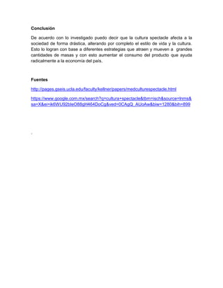 Conclusión
De acuerdo con lo investigado puedo decir que la cultura spectacle afecta a la
sociedad de forma drástica, alterando por completo el estilo de vida y la cultura.
Esto lo logran con base a diferentes estrategias que atraen y mueven a grandes
cantidades de masas y con esto aumentar el consumo del producto que ayuda
radicalmente a la economía del país.
Fuentes
http://pages.gseis.ucla.edu/faculty/kellner/papers/medculturespectacle.html
https://www.google.com.mx/search?q=cultura+spectacle&tbm=isch&source=lnms&
sa=X&ei=ik6WU92bIeO88gH464DoCg&ved=0CAgQ_AUoAw&biw=1280&bih=899
.
 