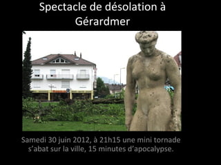 Spectacle de désolation à
           Gérardmer




Samedi 30 juin 2012, à 21h15 une mini tornade
  s’abat sur la ville, 15 minutes d’apocalypse.
 