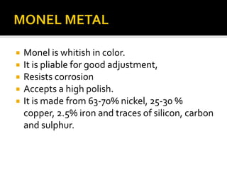  Monel is whitish in color.
 It is pliable for good adjustment,
 Resists corrosion
 Accepts a high polish.
 It is made from 63-70% nickel, 25-30 %
copper, 2.5% iron and traces of silicon, carbon
and sulphur.
 