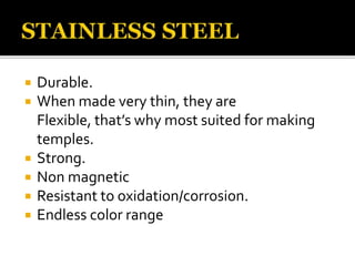  Durable.
 When made very thin, they are
Flexible, that’s why most suited for making
temples.
 Strong.
 Non magnetic
 Resistant to oxidation/corrosion.
 Endless color range
 