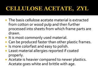  The basis cellulose acetate material is extracted
from cotton or wood pulp and then further
processed into sheets from which frame parts are
drawn.
 It is most commonly used material.
 Can be produced faster than other plastic frames.
 Is more colorfast and easy to polish.
 Least material allergies reported if coated
properly.
 Acetate is heavier compared to newer plastics.
Acetate goes white and brittle with age.
 