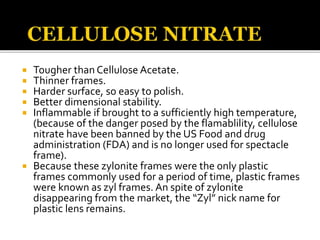  Tougher than Cellulose Acetate.
 Thinner frames.
 Harder surface, so easy to polish.
 Better dimensional stability.
 Inflammable if brought to a sufficiently high temperature,
(because of the danger posed by the flamablility, cellulose
nitrate have been banned by the US Food and drug
administration (FDA) and is no longer used for spectacle
frame).
 Because these zylonite frames were the only plastic
frames commonly used for a period of time, plastic frames
were known as zyl frames. An spite of zylonite
disappearing from the market, the “Zyl” nick name for
plastic lens remains.
 