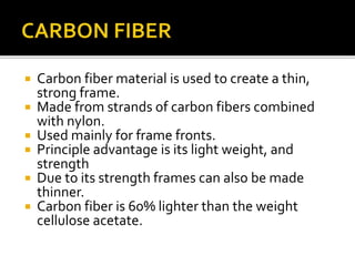  Carbon fiber material is used to create a thin,
strong frame.
 Made from strands of carbon fibers combined
with nylon.
 Used mainly for frame fronts.
 Principle advantage is its light weight, and
strength
 Due to its strength frames can also be made
thinner.
 Carbon fiber is 60% lighter than the weight
cellulose acetate.
 