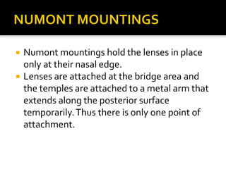  Numont mountings hold the lenses in place
only at their nasal edge.
 Lenses are attached at the bridge area and
the temples are attached to a metal arm that
extends along the posterior surface
temporarily.Thus there is only one point of
attachment.
 