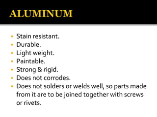  Stain resistant.
 Durable.
 Light weight.
 Paintable.
 Strong & rigid.
 Does not corrodes.
 Does not solders or welds well, so parts made
from it are to be joined together with screws
or rivets.
 