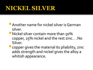 Another name for nickel silver is German
silver.
Nickel silver contain more than 50%
copper, 25% nickel and the rest zinc. . .No
Silver.
copper gives the material its pliability, zinc
adds strength and nickel gives the alloy a
whitish appearance.
 