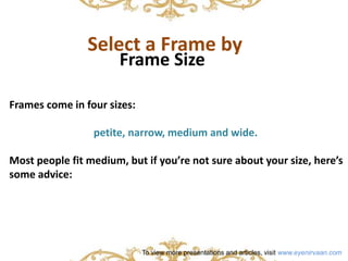 Select a Frame by 
Frame Size 
Frames come in four sizes: 
petite, narrow, medium and wide. 
Most people fit medium, but if you’re not sure about your size, here’s 
some advice: 
To view more presentations and articles, visit www.eyenirvaan.com 
 