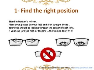 1- Find the right position 
Stand in front of a mirror . 
Place your glasses on your face and look straight ahead . 
Your eyes should be looking through the center of each lens. 
If your eye are too high or too low … the frames don’t fit !! 
To view more presentations and articles, visit www.eyenirvaan.com 
 