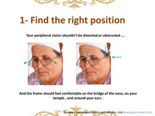1- Find the right position 
Your peripheral vision shouldn’t be distorted or obstructed …. 
And the frame should feel comfortable on the bridge of the nose, on your 
temple , and around your ears . 
To view more presentations and articles, visit www.eyenirvaan.com 
 