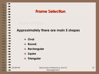 03:58 PM Spectacle Intolerance and its
Management
10
OvalOval
RoundRound
RectangularRectangular
SquireSquire
TriangularTriangular
Frame SelectionFrame Selection
Shape of faceShape of face
Approximately there are main 5 shapes
 