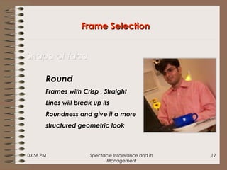 03:58 PM Spectacle Intolerance and its
Management
12
Frame SelectionFrame Selection
Shape of faceShape of face
Round
Frames with Crisp , Straight
Lines will break up its
Roundness and give it a more
structured geometric look
 