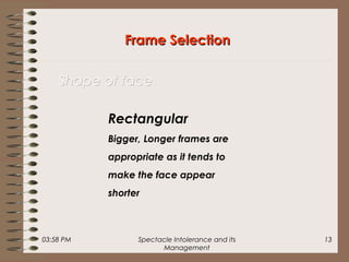 03:58 PM Spectacle Intolerance and its
Management
13
Frame SelectionFrame Selection
Shape of faceShape of face
Rectangular
Bigger, Longer frames are
appropriate as it tends to
make the face appear
shorter
 