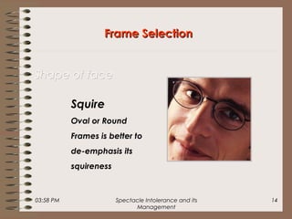 03:58 PM Spectacle Intolerance and its
Management
14
Frame SelectionFrame Selection
Shape of faceShape of face
Squire
Oval or Round
Frames is better to
de-emphasis its
squireness
 