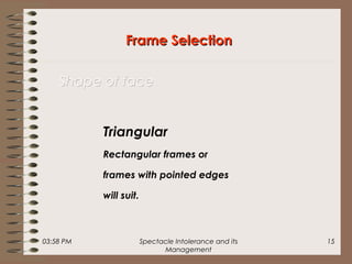 03:58 PM Spectacle Intolerance and its
Management
15
Frame SelectionFrame Selection
Shape of faceShape of face
Triangular
Rectangular frames or
frames with pointed edges
will suit.
 