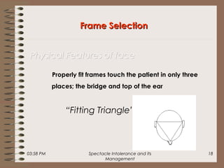 03:58 PM Spectacle Intolerance and its
Management
18
Properly fit frames touch the patient in only three
places; the bridge and top of the ear
“Fitting Triangle”
Frame SelectionFrame Selection
Physical Features of facePhysical Features of face
 